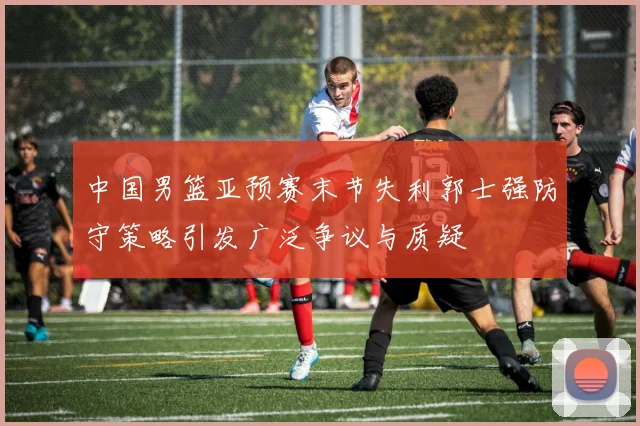 中国男篮亚预赛末节失利郭士强防守策略引发广泛争议与质疑