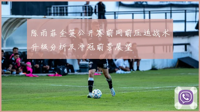 陈雨菲全英公开赛前网前压迫战术升级分析及冲冠前景展望