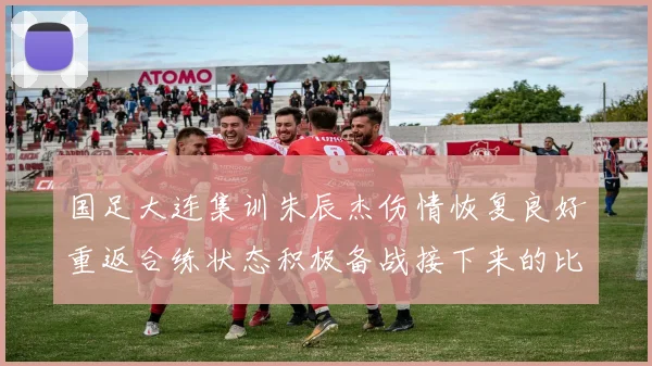 国足大连集训朱辰杰伤情恢复良好重返合练状态积极备战接下来的比赛
