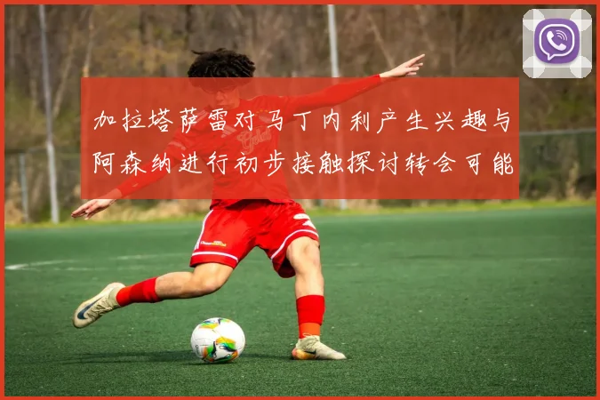 加拉塔萨雷对马丁内利产生兴趣与阿森纳进行初步接触探讨转会可能性