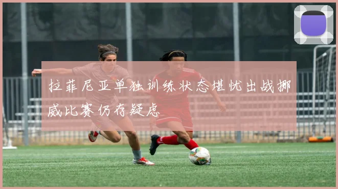 拉菲尼亚单独训练状态堪忧出战挪威比赛仍存疑虑