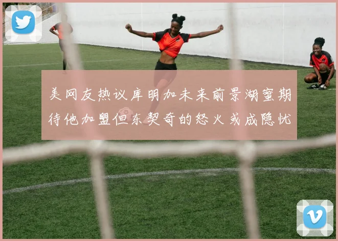 美网友热议库明加未来前景湖蜜期待他加盟但东契奇的怒火或成隐忧