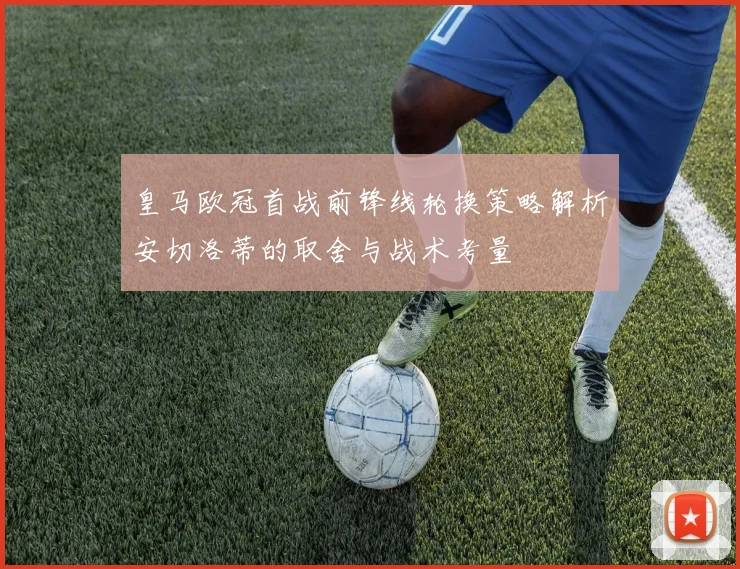 皇马欧冠首战前锋线轮换策略解析安切洛蒂的取舍与战术考量
