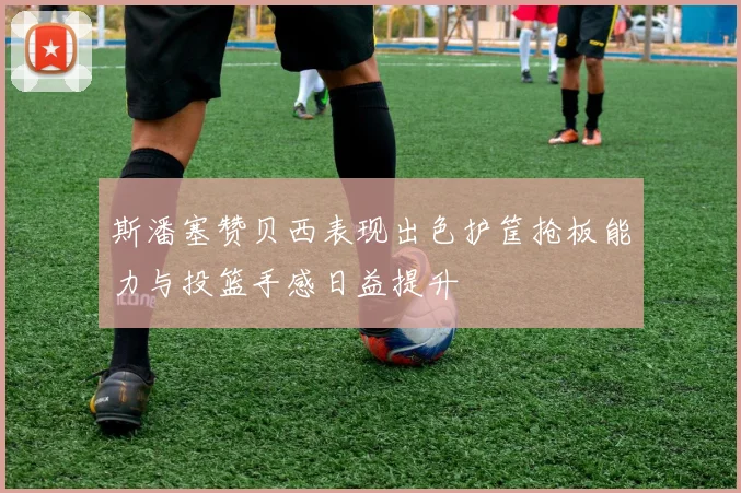 斯潘塞赞贝西表现出色护筐抢板能力与投篮手感日益提升
