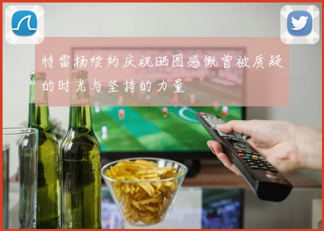 特雷杨续约庆祝晒图感慨曾被质疑的时光与坚持的力量
