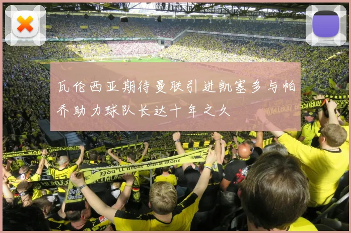 瓦伦西亚期待曼联引进凯塞多与帕乔助力球队长达十年之久