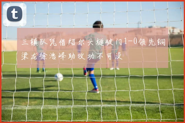 三镇队凭借绍尔头槌破门1-0领先铜梁龙徐浩峰助攻功不可没