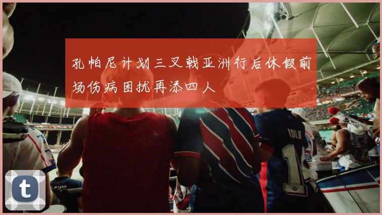 孔帕尼计划三叉戟亚洲行后休假前场伤病困扰再添四人