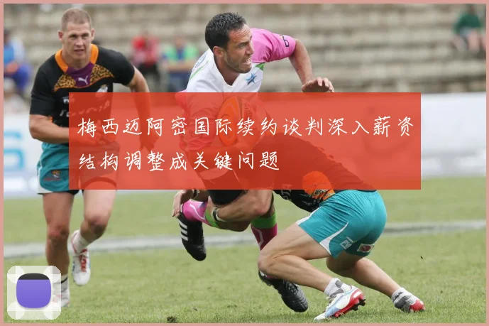梅西迈阿密国际续约谈判深入薪资结构调整成关键问题