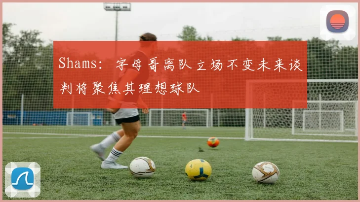 Shams：字母哥离队立场不变未来谈判将聚焦其理想球队