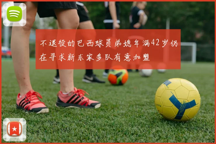 不退役的巴西球员弟媳年满42岁仍在寻求新东家多队有意加盟