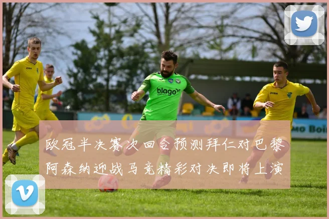 欧冠半决赛次回合预测拜仁对巴黎阿森纳迎战马竞精彩对决即将上演