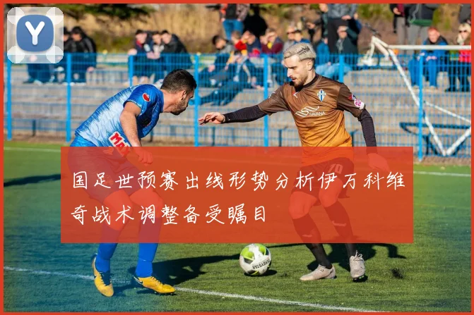 国足世预赛出线形势分析伊万科维奇战术调整备受瞩目