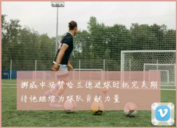 挪威中场赞哈兰德进球时机完美期待他继续为球队贡献力量