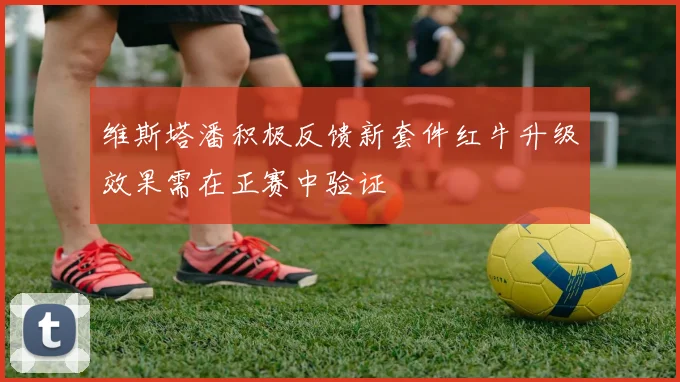 维斯塔潘积极反馈新套件红牛升级效果需在正赛中验证
