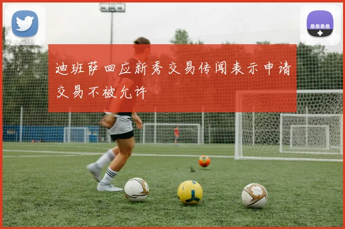 迪班萨回应新秀交易传闻表示申请交易不被允许