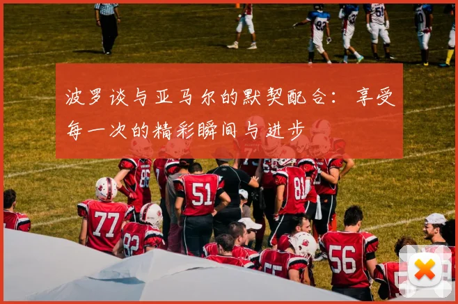 波罗谈与亚马尔的默契配合：享受每一次的精彩瞬间与进步