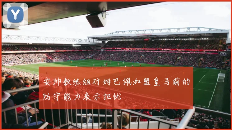 安帅教练组对姆巴佩加盟皇马前的防守能力表示担忧
