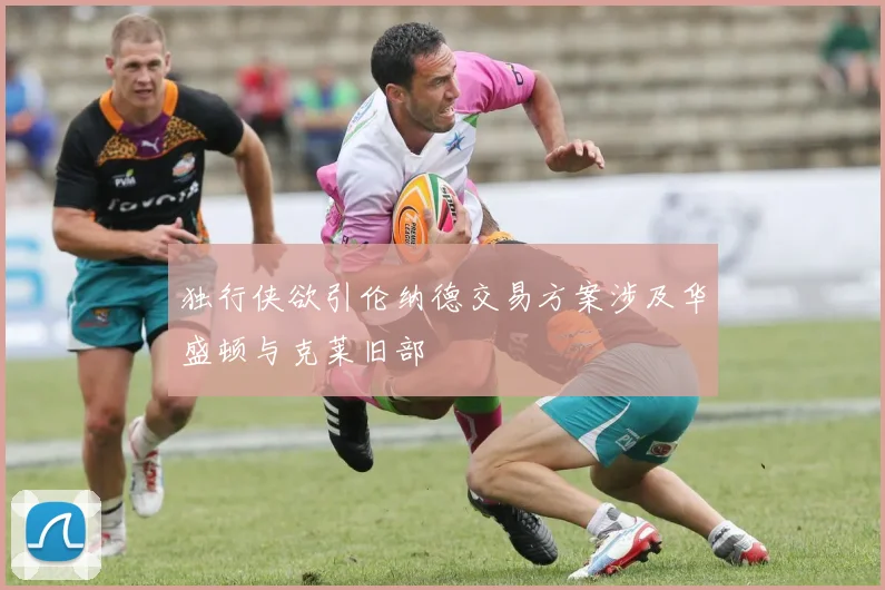 独行侠欲引伦纳德交易方案涉及华盛顿与克莱旧部