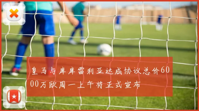皇马与库库雷利亚达成协议总价6000万欧周一上午将正式宣布
