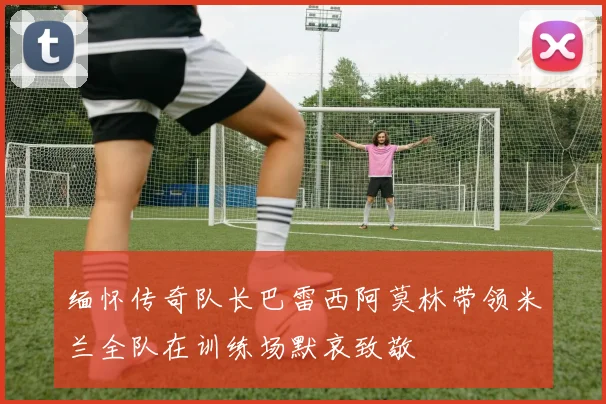 缅怀传奇队长巴雷西阿莫林带领米兰全队在训练场默哀致敬