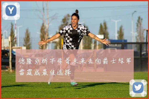 德隆分析字母哥未来去向爵士绿军雷霆成最佳选择