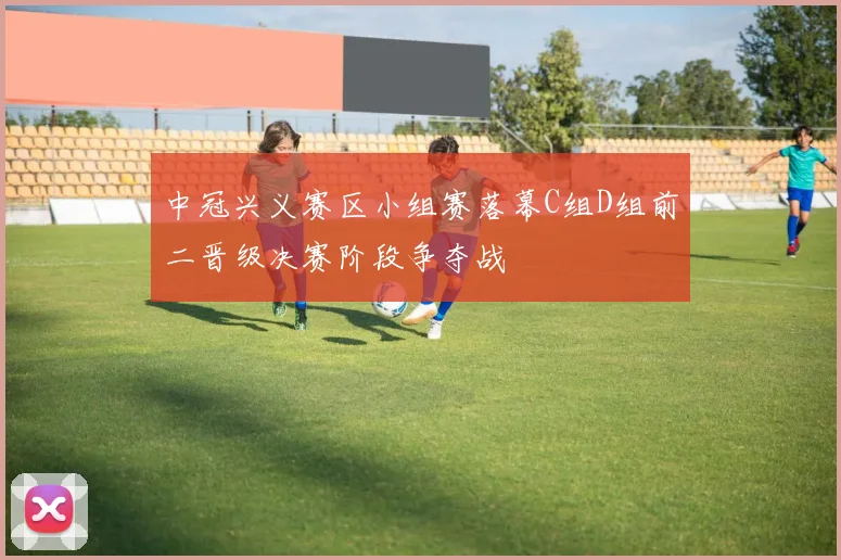 中冠兴义赛区小组赛落幕C组D组前二晋级决赛阶段争夺战