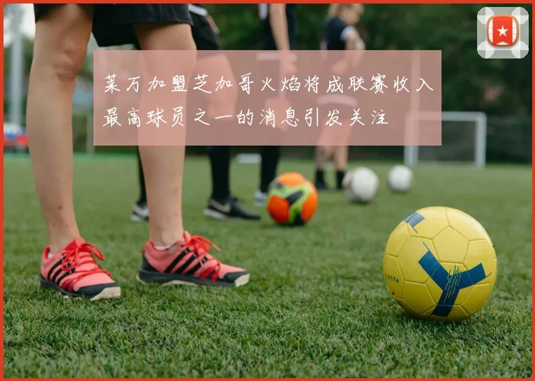 莱万加盟芝加哥火焰将成联赛收入最高球员之一的消息引发关注