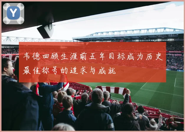 韦德回顾生涯前五年目标成为历史最佳称号的追求与成就
