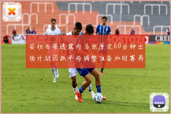安切洛蒂透露内马尔原定60分钟出场计划因扳平而调整准备加时赛再换上他