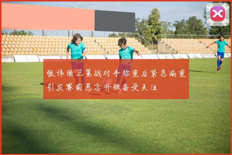 张伟丽卫冕战对手称重后紧急减重引发赛前悬念升级备受关注